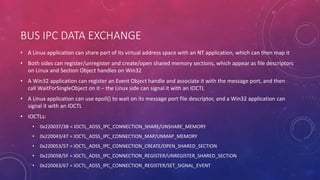 BUS IPC DATA EXCHANGE
• A Linux application can share part of its virtual address space with an NT application, which can then map it
• Both sides can register/unregister and create/open shared memory sections, which appear as file descriptors
on Linux and Section Object handles on Win32
• A Win32 application can register an Event Object handle and associate it with the message port, and then
call WaitForSingleObject on it – the Linux side can signal it with an IOCTL
• A Linux application can use epoll() to wait on its message port file descriptor, and a Win32 application can
signal it with an IOCTL
• IOCTLs:
• 0x220037/3B = IOCTL_ADSS_IPC_CONNECTION_SHARE/UNSHARE_MEMORY
• 0x220043/47 = IOCTL_ADSS_IPC_CONNECTION_MAP/UNMAP_MEMORY
• 0x220053/57 = IOCTL_ADSS_IPC_CONNECTION_CREATE/OPEN_SHARED_SECTION
• 0x22005B/5F = IOCTL_ADSS_IPC_CONNECTION_REGISTER/UNREGISTER_SHARED_SECTION
• 0x220063/67 = IOCTL_ADSS_IPC_CONNECTION_REGISTER/SET_SIGNAL_EVENT
 