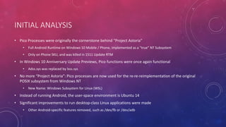 INITIAL ANALYSIS
• Pico Processes were originally the cornerstone behind “Project Astoria”
• Full Android Runtime on Windows 10 Mobile / Phone, implemented as a “true” NT Subsystem
• Only on Phone SKU, and was killed in 1511 Update RTM
• In Windows 10 Anniversary Update Previews, Pico functions were once again functional
• Adss.sys was replaced by lxss.sys
• No more “Project Astoria”: Pico processes are now used for the re-re-reimplementation of the original
POSIX subsystem from Windows NT
• New Name: Windows Subsystem for Linux (WSL)
• Instead of running Android, the user-space environment is Ubuntu 14
• Significant improvements to run desktop-class Linux applications were made
• Other Android-specific features removed, such as /dev/fb or /dev/adb
 