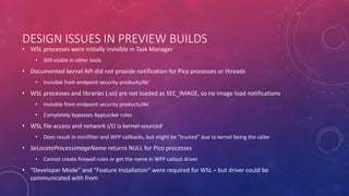 DESIGN ISSUES IN PREVIEW BUILDS
• WSL processes were initially invisible in Task Manager
• Still visible in other tools
• Documented kernel API did not provide notification for Pico processes or threads
• Invisible from endpoint security products/AV
• WSL processes and libraries (.so) are not loaded as SEC_IMAGE, so no image load notifications
• Invisible from endpoint security products/AV
• Completely bypasses AppLocker rules
• WSL file access and network I/O is kernel-sourced
• Does result in minifilter and WFP callbacks, but might be “trusted” due to kernel being the caller
• SeLocateProcessImageName returns NULL for Pico processes
• Cannot create firewall rules or get the name in WFP callout driver
• “Developer Mode” and “Feature Installation” were required for WSL – but driver could be
communicated with from
 
