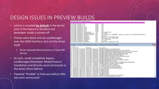 DESIGN ISSUES IN PREVIEW BUILDS
• LxCore is installed by default in the kernel
even if the feature is disabled and
developer mode is turned off
• Checks were done only by LxssManager
over the COM interface, but not the driver
itself
• Driver allowed Administrators to have RW
Access
• As such, could completely bypass
LxssManager/Developer Mode/Feature
Installation and directly send commands to
the driver (from Admin)
• Tweeted “PicoMe” in February before WSL
was even announced
 