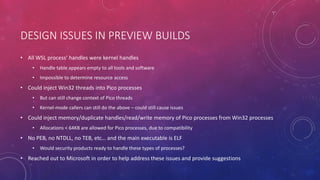 DESIGN ISSUES IN PREVIEW BUILDS
• All WSL process’ handles were kernel handles
• Handle table appears empty to all tools and software
• Impossible to determine resource access
• Could inject Win32 threads into Pico processes
• But can still change context of Pico threads
• Kernel-mode callers can still do the above – could still cause issues
• Could inject memory/duplicate handles/read/write memory of Pico processes from Win32 processes
• Allocations < 64KB are allowed for Pico processes, due to compatibility
• No PEB, no NTDLL, no TEB, etc… and the main executable is ELF
• Would security products ready to handle these types of processes?
• Reached out to Microsoft in order to help address these issues and provide suggestions
 
