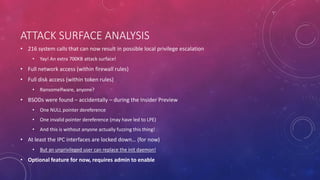 ATTACK SURFACE ANALYSIS
• 216 system calls that can now result in possible local privilege escalation
• Yay! An extra 700KB attack surface!
• Full network access (within firewall rules)
• Full disk access (within token rules)
• Ransomelfware, anyone?
• BSODs were found – accidentally – during the Insider Preview
• One NULL pointer dereference
• One invalid pointer dereference (may have led to LPE)
• And this is without anyone actually fuzzing this thing!
• At least the IPC interfaces are locked down… (for now)
• But an unprivileged user can replace the init daemon!
• Optional feature for now, requires admin to enable
 