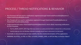 PROCESS / THREAD NOTIFICATIONS & BEHAVIOR
• Pico Processes will not result in notifications registered through PsSetCreateProcessNotifyRoutine or
PsSetCreateProcessNotifyRoutineEx
• Pico Threads will not result in notifications registered through PsSetCreateThreadNotifyRoutine or
PsSetCreateThreadNotifyRoutineEx
• Undocumented API exists: PsSetCreateProcessNotifyRoutineEx2 which allows requesting notifications
for Pico Processes
• The PS_CREATE_NOTIFY_INFO Flags field now contains an undocumented field to indicate this is a Pico process
• Used by tcpip.sys, but not Windows Defender (probably would have to document it at that point)
• Essentially no documented way to have visibility into the creation/termination of Pico applications
• WARNING: No NTDLL, no PEB, no TEBs, no KUSER_SHARED_DATA, no API Set Map, no Section Object!
 