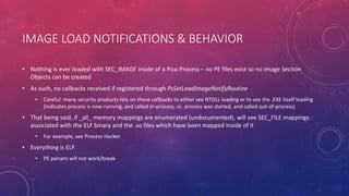 IMAGE LOAD NOTIFICATIONS & BEHAVIOR
• Nothing is ever loaded with SEC_IMAGE inside of a Pico Process – no PE files exist so no Image Section
Objects can be created
• As such, no callbacks received if registered through PsSetLoadImageNotifyRoutine
• Careful: many security products rely on these callbacks to either see NTDLL loading or to see the .EXE itself loading
(indicates process is now running, and called in-process, vs. process was started, and called out-of-process)
• That being said, if _all_ memory mappings are enumerated (undocumented), will see SEC_FILE mappings
associated with the ELF binary and the .so files which have been mapped inside of it
• For example, see Process Hacker
• Everything is ELF.
• PE parsers will not work/break
 