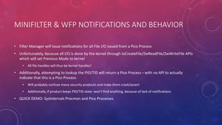 MINIFILTER & WFP NOTIFICATIONS AND BEHAVIOR
• Filter Manager will issue notifications for all File I/O issued from a Pico Process
• Unfortunately, because all I/O is done by the kernel through IoCreateFile/ZwReadFile/ZwWriteFile APIs
which will set Previous Mode to kernel
• All file handles will thus be kernel handles!
• Additionally, attempting to lookup the PID/TID will return a Pico Process – with no API to actually
indicate that this is a Pico Process
• Will probably confuse many security products and make them crash/assert
• Additionally, if product keeps PID/TID state: won’t find anything, because of lack of notifications
• QUICK DEMO: SysInternals Procmon and Pico Processes
 