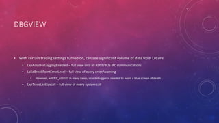DBGVIEW
• With certain tracing settings turned on, can see significant volume of data from LxCore
• LxpAdssBusLoggingEnabled – full view into all ADSS/BUS IPC communications
• LxKdBreakPointErrorLevel – full view of every error/warning
• However, will NT_ASSERT in many cases, so a debugger is needed to avoid a blue screen of death
• LxpTraceLastSyscall – full view of every system call
 