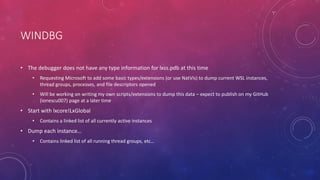 WINDBG
• The debugger does not have any type information for lxss.pdb at this time
• Requesting Microsoft to add some basic types/extensions (or use NatVis) to dump current WSL instances,
thread groups, processes, and file descriptors opened
• Will be working on writing my own scripts/extensions to dump this data – expect to publish on my GitHub
(ionescu007) page at a later time
• Start with lxcore!LxGlobal
• Contains a linked list of all currently active instances
• Dump each instance…
• Contains linked list of all running thread groups, etc…
 