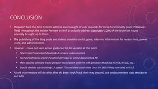 CONCLUSION
• Microsoft took the time to both address an onslaught of user requests for more functionality (over 700 issues
filed) throughout the Insider Preview as well as actually address absolutely 100% of the technical issues I
privately brought up to them
• The publishing of the blog posts and videos provides useful, good, internals information for researchers, power
users, and administrators
• However – have not seen actual guidance for AV vendors at this point
• PsSetCreateProcessNotifyRoutineEx2 remains undocumented
• No PsIsPicoProcess and/or PsIsMinimalProcess or similar documented API
• Most security software would probably crash/assert when hit with processes that have no PEB, NTDLL, etc…
• Should vendors start building ELF parsers? Should they launch their Linux AV SKU (if they have one) in WSL?
• Afraid that vendors will do what they do best: hook/hack their way around, use undocumented data structures
and APIs
 