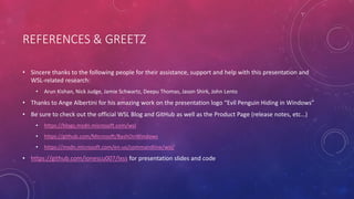 REFERENCES & GREETZ
• Sincere thanks to the following people for their assistance, support and help with this presentation and
WSL-related research:
• Arun Kishan, Nick Judge, Jamie Schwartz, Deepu Thomas, Jason Shirk, John Lento
• Thanks to Ange Albertini for his amazing work on the presentation logo “Evil Penguin Hiding in Windows”
• Be sure to check out the official WSL Blog and GitHub as well as the Product Page (release notes, etc…)
• https://blogs.msdn.microsoft.com/wsl
• https://github.com/Microsoft/BashOnWindows
• https://msdn.microsoft.com/en-us/commandline/wsl/
• https://github.com/ionescu007/lxss for presentation slides and code
 