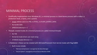 MINIMAL PROCESS
• Unofficially implemented since Windows 8.1, a minimal process is a bare-bones process with a token, a
protection level, a name, and a parent.
• Empty address space (no PEB, no NTDLL, no KUSER_SHARED_DATA)
• No handle table
• EPROCESS.Minimal == 1
• Threads created inside of a minimal process are called minimal threads
• No TEB
• No kernel-mode driven user-stack setup
• ETHREAD.Header.Minimal == 1
• In Redstone 1 these can be created with NtCreateProcessEx from kernel-mode with flag 0x800
• Built-in ones include:
• “Memory Compression”, managed by the Store Manager
• “Secure System”, managed by Virtual Secure Machine (VSM)
 