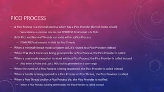 PICO PROCESS
• A Pico Process is a minimal process which has a Pico Provider (kernel-mode driver)
• Same state as a minimal process, but EPROCESS.PicoContext is != NULL
• Both Pico and Normal Threads can exist within a Pico Process
• ETHREAD.PicoContext is != NULL for Pico Threads
• When a minimal thread makes a system call, it’s routed to a Pico Provider instead
• When ETW stack traces are being generated for a Pico Process, the Pico Provider is called
• When a user-mode exception is raised within a Pico Process, the Pico Provider is called instead
• Also when a Probe and Lock / MDL fault is generated on a user-range
• When the name of a Pico Process is being requested, the Pico Provider is called instead
• When a handle is being opened to a Pico Process or Pico Thread, the Pico Provider is called
• When a Pico Thread and/or a Pico Process die, the Pico Provider is notified
• When a Pico Process is being terminated, the Pico Provider is called instead
 