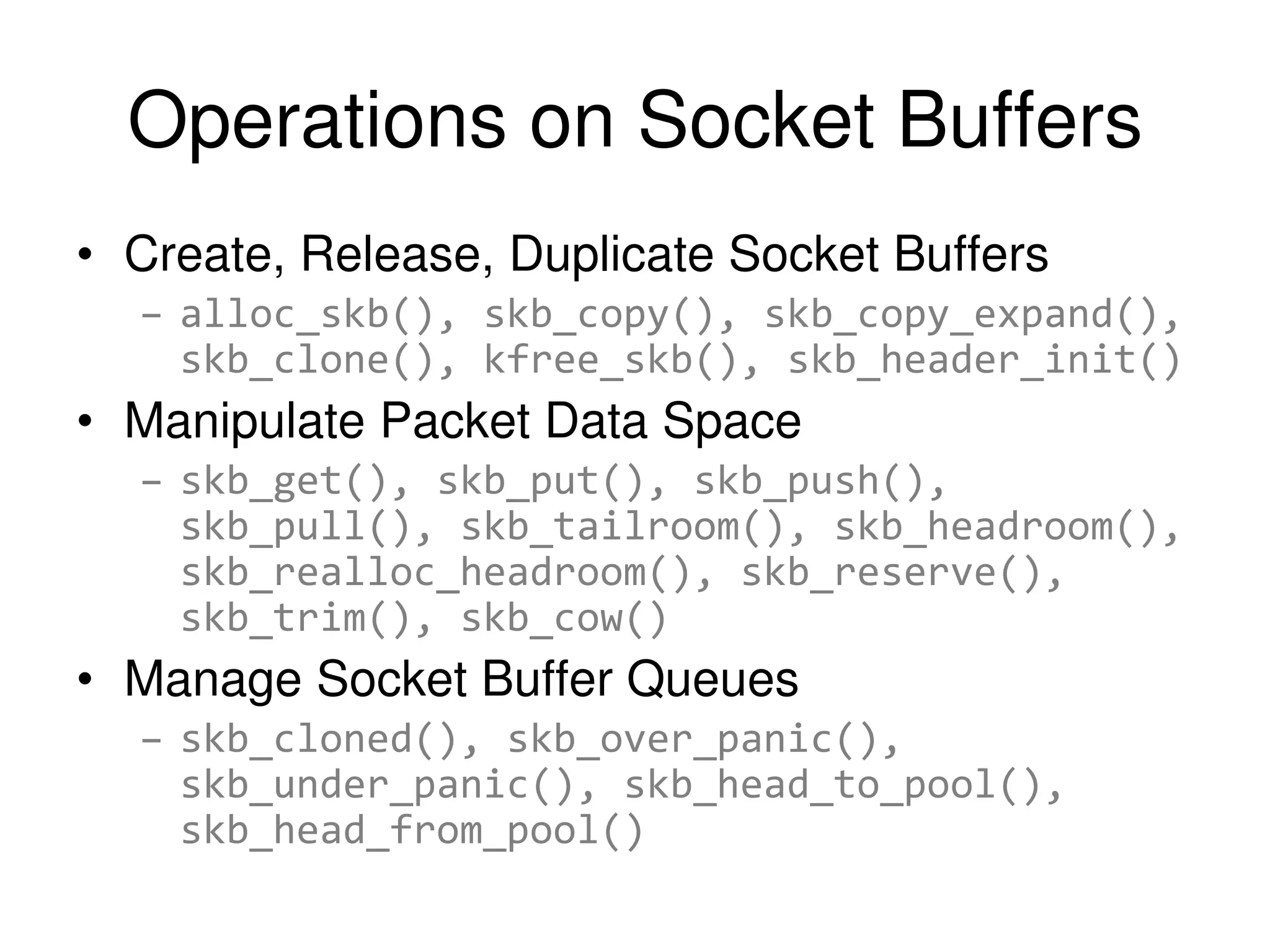 Operations on Socket Buffers • Create, Release, Duplicate Socket Buffers – alloc_skb(), skb_copy(), skb_copy_expand(), skb_clone(), kfree_skb(), skb_header_init() • Manipulate Packet Data Space – skb_get(), skb_put(), skb_push(), skb_pull(), skb_tailroom(), skb_headroom(), skb_realloc_headroom(), skb_reserve(), skb_trim(), skb_cow() • Manage Socket Buffer Queues – skb_cloned(), skb_over_panic(), skb_under_panic(), skb_head_to_pool(), skb_head_from_pool() 