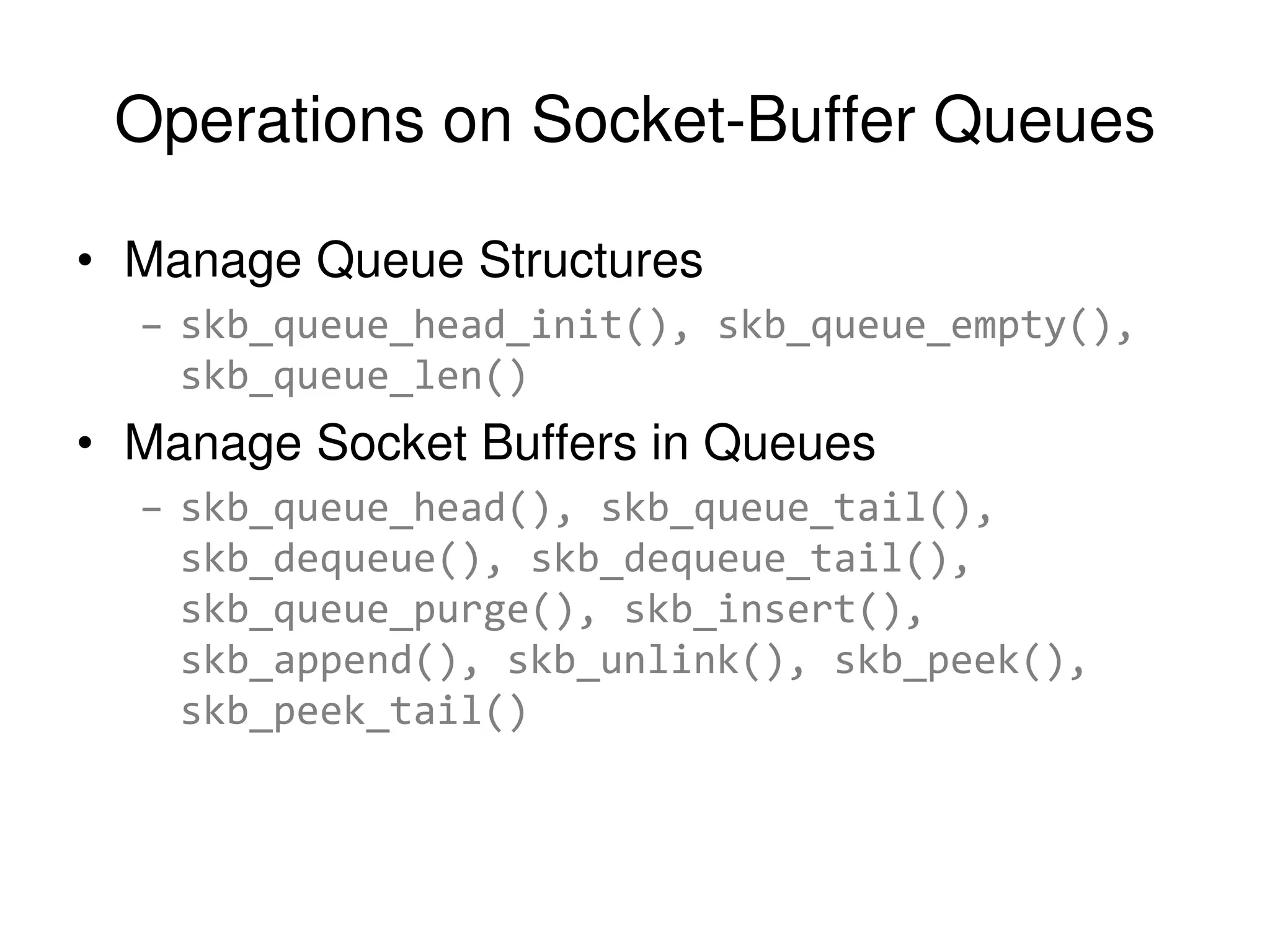 Operations on Socket-Buffer Queues • Manage Queue Structures – skb_queue_head_init(), skb_queue_empty(), skb_queue_len() • Manage Socket Buffers in Queues – skb_queue_head(), skb_queue_tail(), skb_dequeue(), skb_dequeue_tail(), skb_queue_purge(), skb_insert(), skb_append(), skb_unlink(), skb_peek(), skb_peek_tail() 