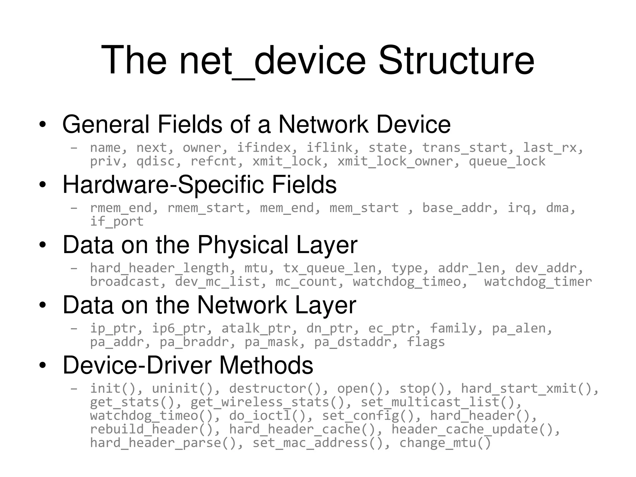 The net_device Structure • General Fields of a Network Device – name, next, owner, ifindex, iflink, state, trans_start, last_rx, priv, qdisc, refcnt, xmit_lock, xmit_lock_owner, queue_lock • Hardware-Specific Fields – rmem_end, rmem_start, mem_end, mem_start , base_addr, irq, dma, if_port • Data on the Physical Layer – hard_header_length, mtu, tx_queue_len, type, addr_len, dev_addr, broadcast, dev_mc_list, mc_count, watchdog_timeo, watchdog_timer • Data on the Network Layer – ip_ptr, ip6_ptr, atalk_ptr, dn_ptr, ec_ptr, family, pa_alen, pa_addr, pa_braddr, pa_mask, pa_dstaddr, flags • Device-Driver Methods – init(), uninit(), destructor(), open(), stop(), hard_start_xmit(), get_stats(), get_wireless_stats(), set_multicast_list(), watchdog_timeo(), do_ioctl(), set_config(), hard_header(), rebuild_header(), hard_header_cache(), header_cache_update(), hard_header_parse(), set_mac_address(), change_mtu() 
