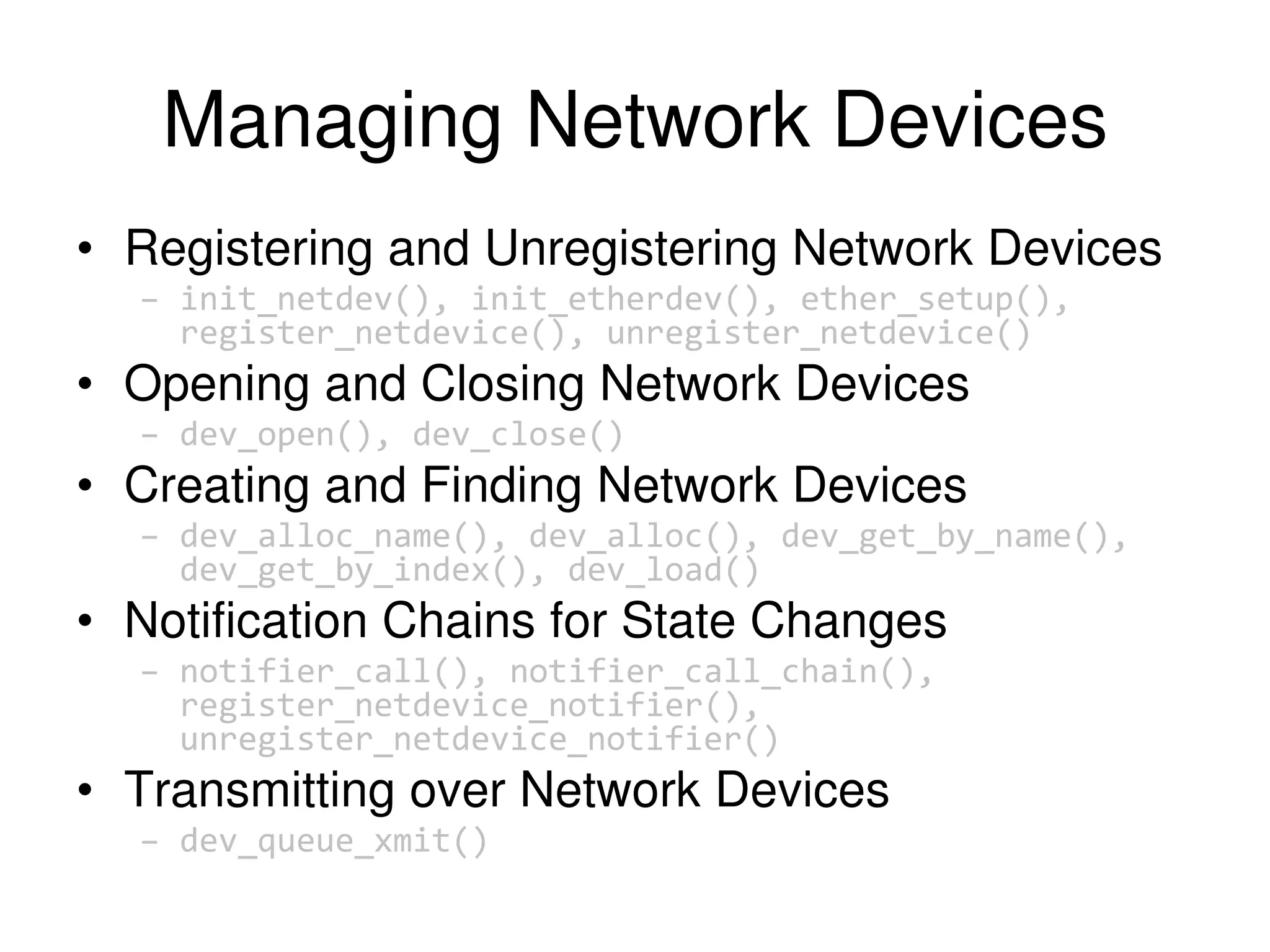 Managing Network Devices • Registering and Unregistering Network Devices – init_netdev(), init_etherdev(), ether_setup(), register_netdevice(), unregister_netdevice() • Opening and Closing Network Devices – dev_open(), dev_close() • Creating and Finding Network Devices – dev_alloc_name(), dev_alloc(), dev_get_by_name(), dev_get_by_index(), dev_load() • Notification Chains for State Changes – notifier_call(), notifier_call_chain(), register_netdevice_notifier(), unregister_netdevice_notifier() • Transmitting over Network Devices – dev_queue_xmit() 