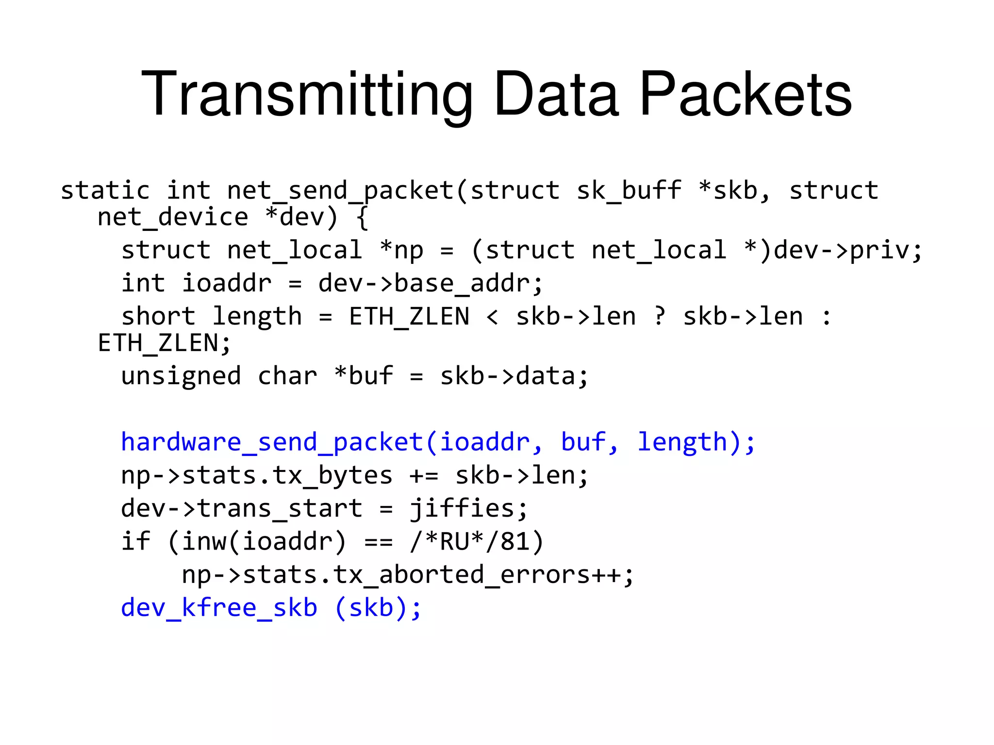 Transmitting Data Packets static int net_send_packet(struct sk_buff *skb, struct net_device *dev) { struct net_local *np = (struct net_local *)dev->priv; int ioaddr = dev->base_addr; short length = ETH_ZLEN < skb->len ? skb->len : ETH_ZLEN; unsigned char *buf = skb->data; hardware_send_packet(ioaddr, buf, length); np->stats.tx_bytes += skb->len; dev->trans_start = jiffies; if (inw(ioaddr) == /*RU*/81) np->stats.tx_aborted_errors++; dev_kfree_skb (skb); 
