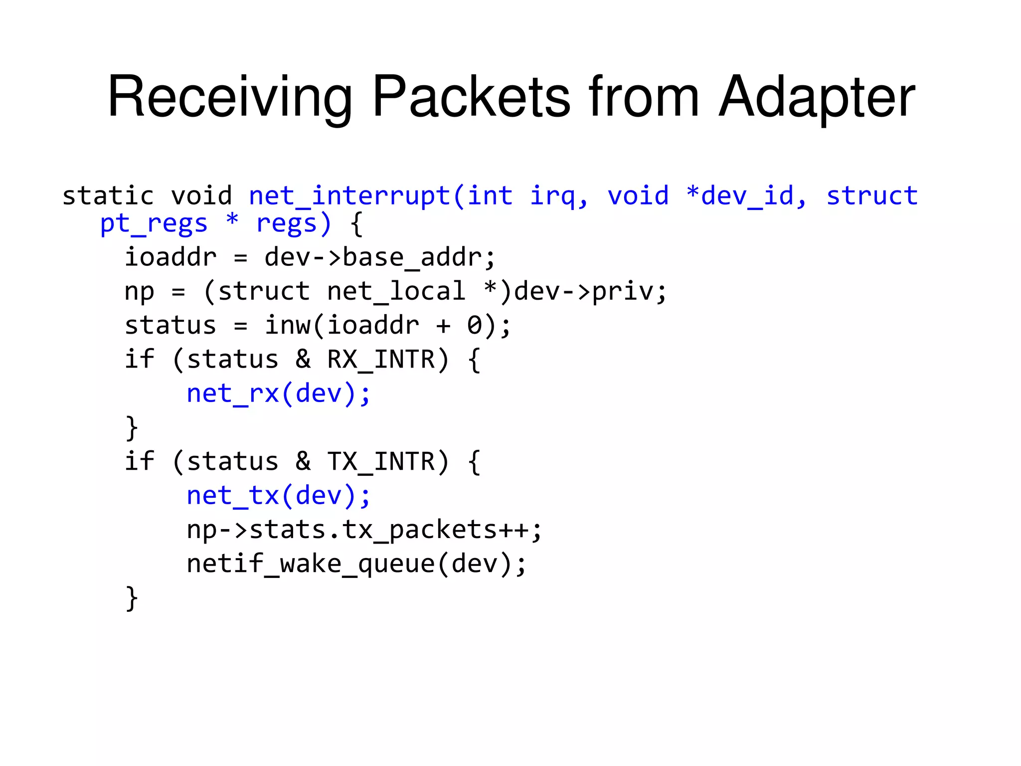 Receiving Packets from Adapter static void net_interrupt(int irq, void *dev_id, struct pt_regs * regs) { ioaddr = dev->base_addr; np = (struct net_local *)dev->priv; status = inw(ioaddr + 0); if (status & RX_INTR) { net_rx(dev); } if (status & TX_INTR) { net_tx(dev); np->stats.tx_packets++; netif_wake_queue(dev); } 