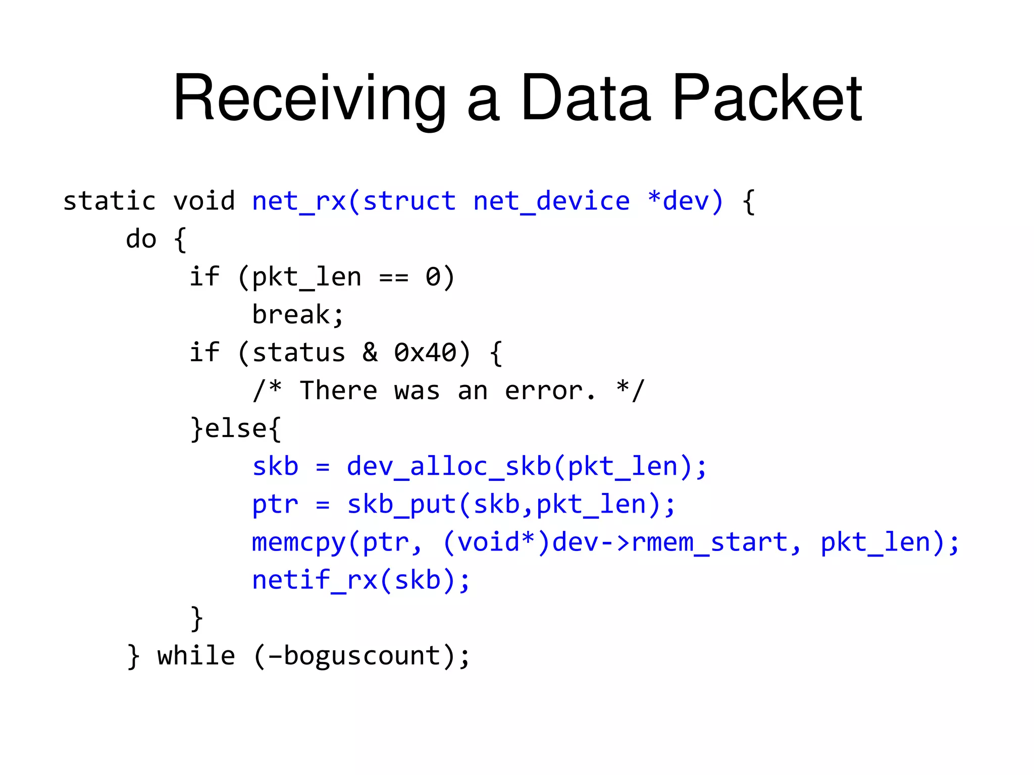 Receiving a Data Packet static void net_rx(struct net_device *dev) { do { if (pkt_len == 0) break; if (status & 0x40) { /* There was an error. */ }else{ skb = dev_alloc_skb(pkt_len); ptr = skb_put(skb,pkt_len); memcpy(ptr, (void*)dev->rmem_start, pkt_len); netif_rx(skb); } } while (–boguscount); 