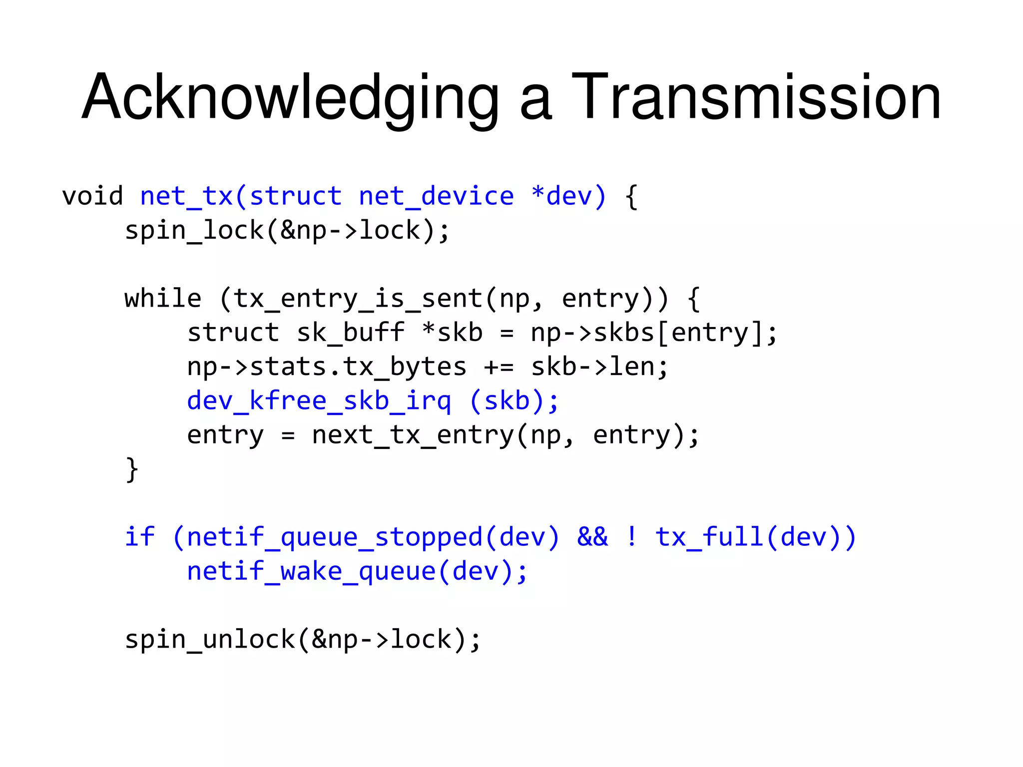 Acknowledging a Transmission void net_tx(struct net_device *dev) { spin_lock(&np->lock); while (tx_entry_is_sent(np, entry)) { struct sk_buff *skb = np->skbs[entry]; np->stats.tx_bytes += skb->len; dev_kfree_skb_irq (skb); entry = next_tx_entry(np, entry); } if (netif_queue_stopped(dev) && ! tx_full(dev)) netif_wake_queue(dev); spin_unlock(&np->lock); 