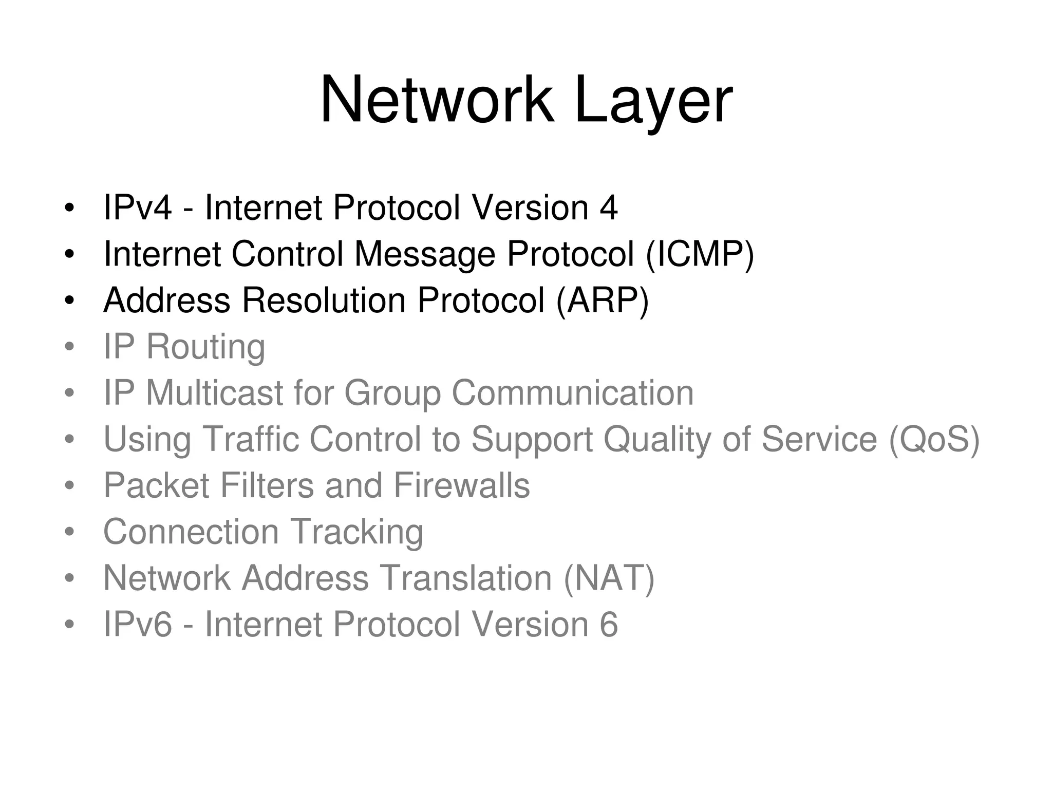 Network Layer • IPv4 - Internet Protocol Version 4 • Internet Control Message Protocol (ICMP) • Address Resolution Protocol (ARP) • IP Routing • IP Multicast for Group Communication • Using Traffic Control to Support Quality of Service (QoS) • Packet Filters and Firewalls • Connection Tracking • Network Address Translation (NAT) • IPv6 - Internet Protocol Version 6 