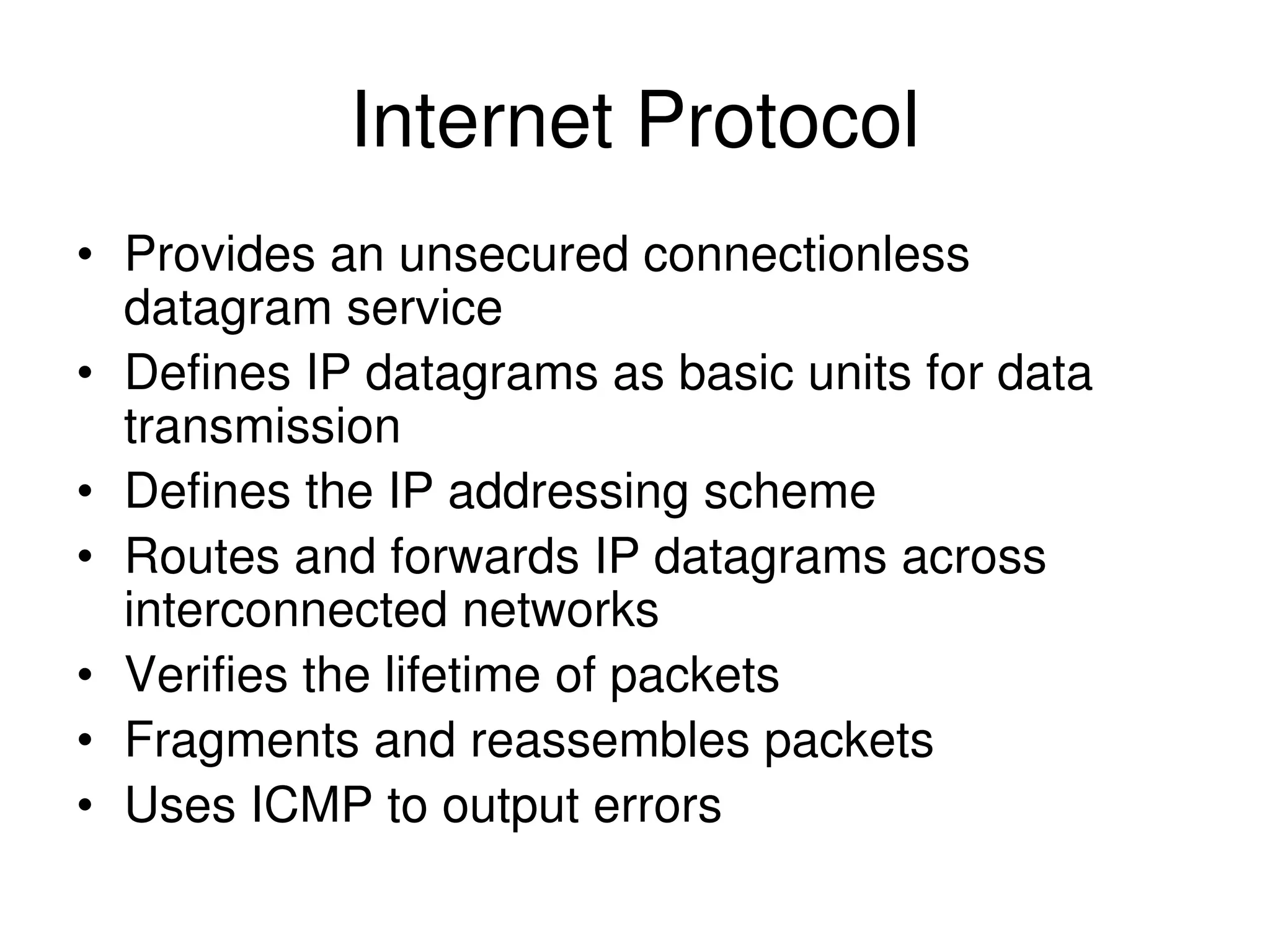 Internet Protocol • Provides an unsecured connectionless datagram service • Defines IP datagrams as basic units for data transmission • Defines the IP addressing scheme • Routes and forwards IP datagrams across interconnected networks • Verifies the lifetime of packets • Fragments and reassembles packets • Uses ICMP to output errors 
