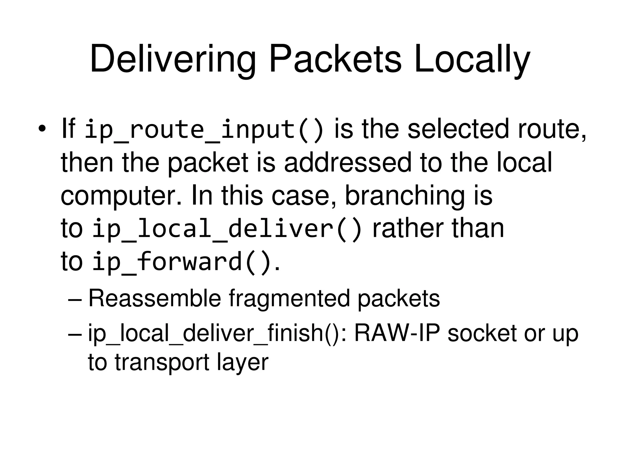 Delivering Packets Locally • If ip_route_input() is the selected route, then the packet is addressed to the local computer. In this case, branching is to ip_local_deliver() rather than to ip_forward(). – Reassemble fragmented packets – ip_local_deliver_finish(): RAW-IP socket or up to transport layer 