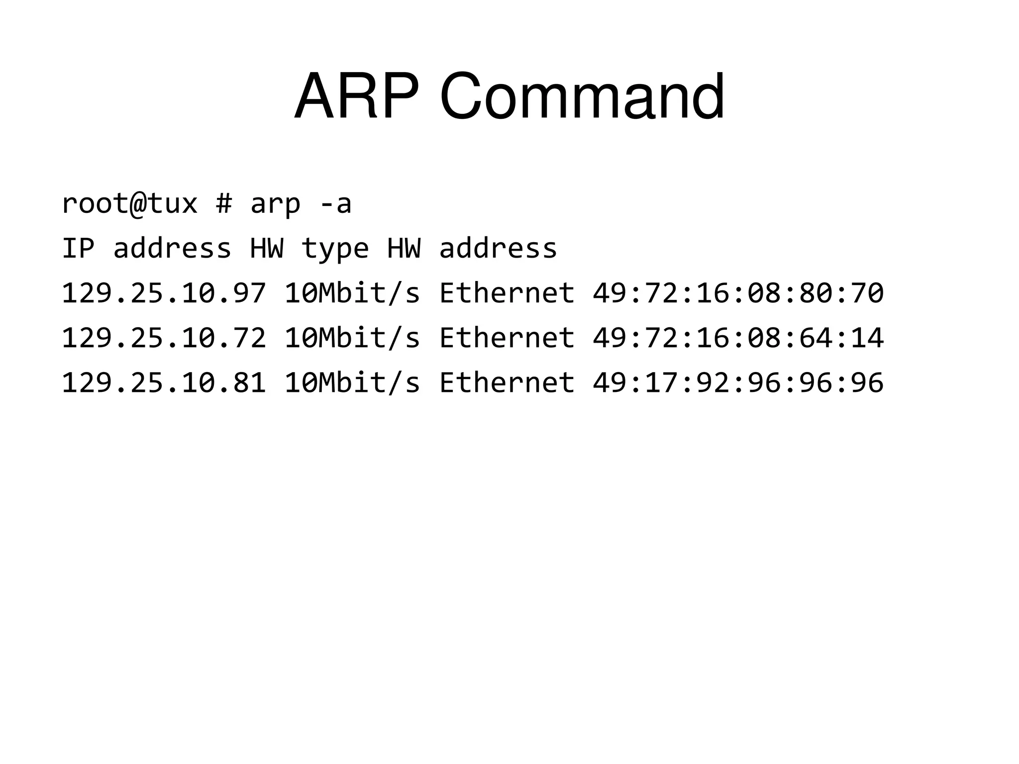 ARP Command root@tux # arp -a IP address HW type HW address 129.25.10.97 10Mbit/s Ethernet 49:72:16:08:80:70 129.25.10.72 10Mbit/s Ethernet 49:72:16:08:64:14 129.25.10.81 10Mbit/s Ethernet 49:17:92:96:96:96 