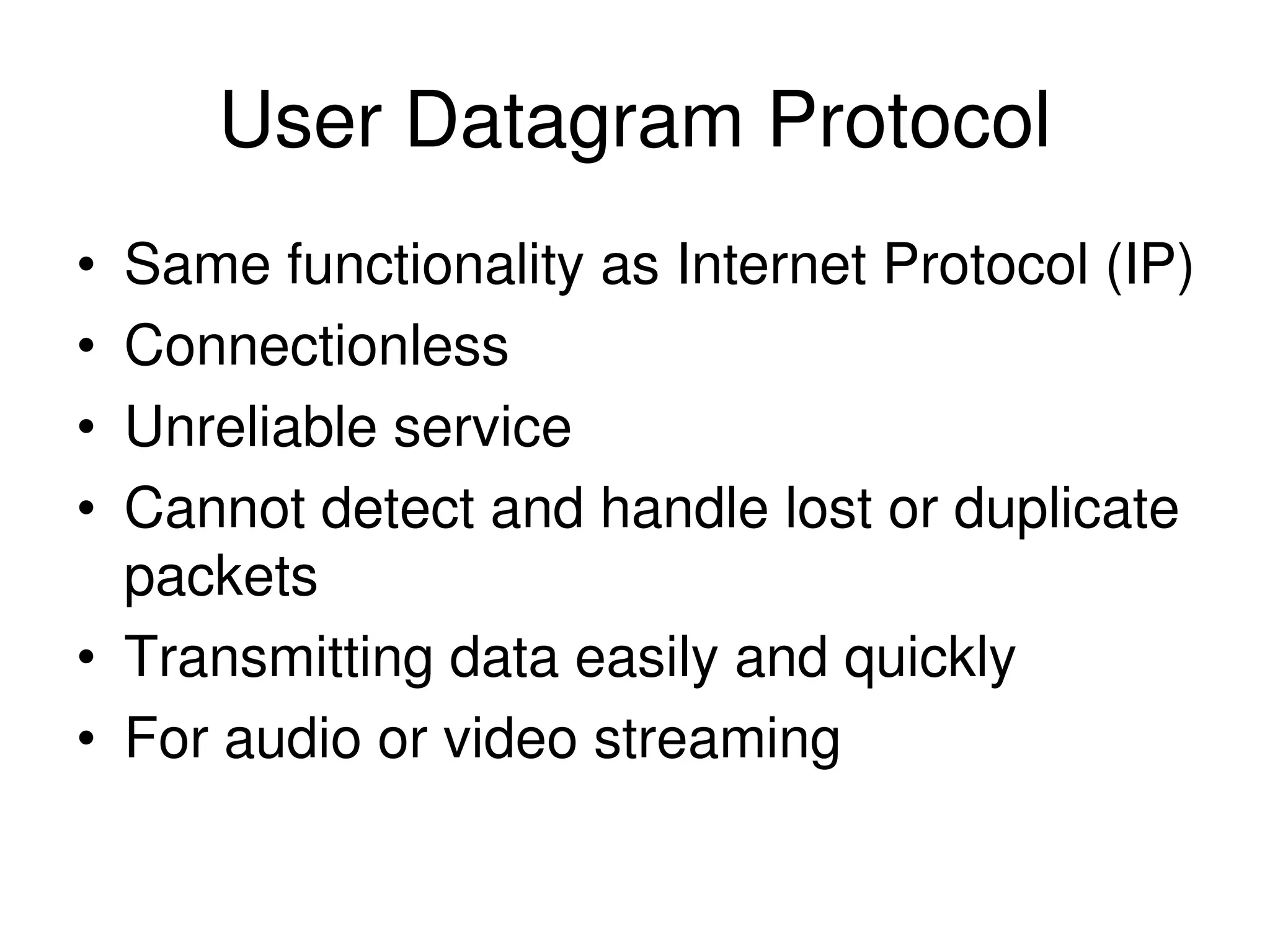 User Datagram Protocol • Same functionality as Internet Protocol (IP) • Connectionless • Unreliable service • Cannot detect and handle lost or duplicate packets • Transmitting data easily and quickly • For audio or video streaming 