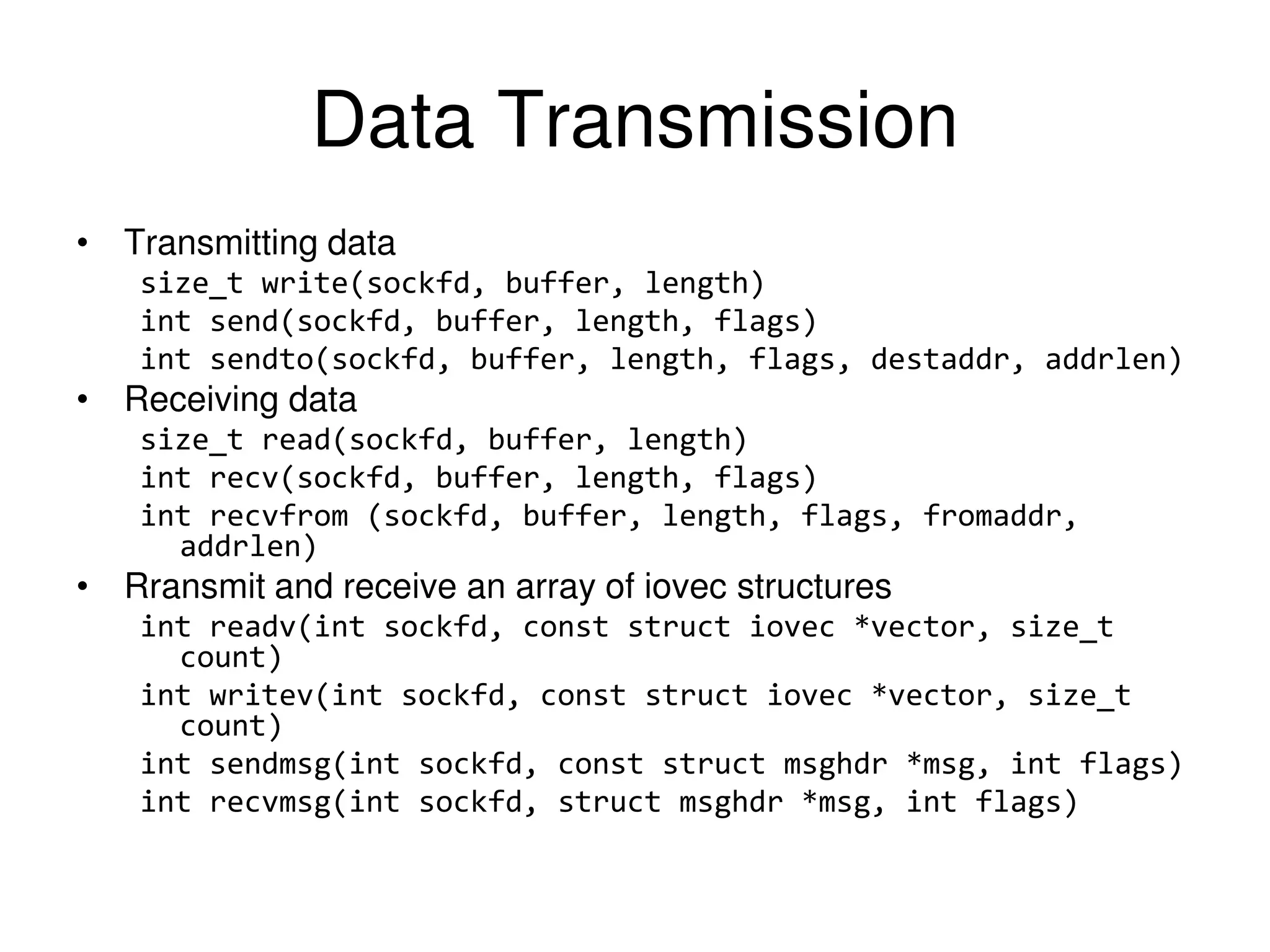 Data Transmission • Transmitting data size_t write(sockfd, buffer, length) int send(sockfd, buffer, length, flags) int sendto(sockfd, buffer, length, flags, destaddr, addrlen) • Receiving data size_t read(sockfd, buffer, length) int recv(sockfd, buffer, length, flags) int recvfrom (sockfd, buffer, length, flags, fromaddr, addrlen) • Rransmit and receive an array of iovec structures int readv(int sockfd, const struct iovec *vector, size_t count) int writev(int sockfd, const struct iovec *vector, size_t count) int sendmsg(int sockfd, const struct msghdr *msg, int flags) int recvmsg(int sockfd, struct msghdr *msg, int flags) 
