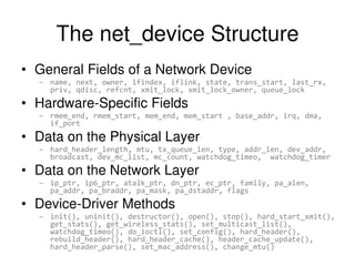 The net_device Structure
• General Fields of a Network Device
– name, next, owner, ifindex, iflink, state, trans_start, last_rx,
priv, qdisc, refcnt, xmit_lock, xmit_lock_owner, queue_lock
• Hardware-Specific Fields
– rmem_end, rmem_start, mem_end, mem_start , base_addr, irq, dma,
if_port
• Data on the Physical Layer
– hard_header_length, mtu, tx_queue_len, type, addr_len, dev_addr,
broadcast, dev_mc_list, mc_count, watchdog_timeo, watchdog_timer
• Data on the Network Layer
– ip_ptr, ip6_ptr, atalk_ptr, dn_ptr, ec_ptr, family, pa_alen,
pa_addr, pa_braddr, pa_mask, pa_dstaddr, flags
• Device-Driver Methods
– init(), uninit(), destructor(), open(), stop(), hard_start_xmit(),
get_stats(), get_wireless_stats(), set_multicast_list(),
watchdog_timeo(), do_ioctl(), set_config(), hard_header(),
rebuild_header(), hard_header_cache(), header_cache_update(),
hard_header_parse(), set_mac_address(), change_mtu()
 