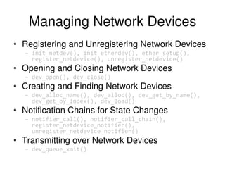 Managing Network Devices
• Registering and Unregistering Network Devices
– init_netdev(), init_etherdev(), ether_setup(),
register_netdevice(), unregister_netdevice()
• Opening and Closing Network Devices
– dev_open(), dev_close()
• Creating and Finding Network Devices
– dev_alloc_name(), dev_alloc(), dev_get_by_name(),
dev_get_by_index(), dev_load()
• Notification Chains for State Changes
– notifier_call(), notifier_call_chain(),
register_netdevice_notifier(),
unregister_netdevice_notifier()
• Transmitting over Network Devices
– dev_queue_xmit()
 