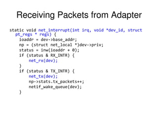 Receiving Packets from Adapter
static void net_interrupt(int irq, void *dev_id, struct
pt_regs * regs) {
ioaddr = dev->base_addr;
np = (struct net_local *)dev->priv;
status = inw(ioaddr + 0);
if (status & RX_INTR) {
net_rx(dev);
}
if (status & TX_INTR) {
net_tx(dev);
np->stats.tx_packets++;
netif_wake_queue(dev);
}
 