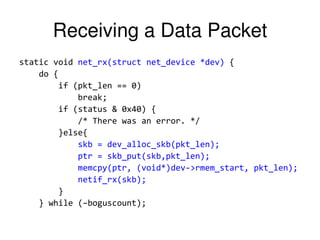 Receiving a Data Packet
static void net_rx(struct net_device *dev) {
do {
if (pkt_len == 0)
break;
if (status & 0x40) {
/* There was an error. */
}else{
skb = dev_alloc_skb(pkt_len);
ptr = skb_put(skb,pkt_len);
memcpy(ptr, (void*)dev->rmem_start, pkt_len);
netif_rx(skb);
}
} while (–boguscount);
 