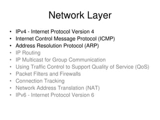 Network Layer
• IPv4 - Internet Protocol Version 4
• Internet Control Message Protocol (ICMP)
• Address Resolution Protocol (ARP)
• IP Routing
• IP Multicast for Group Communication
• Using Traffic Control to Support Quality of Service (QoS)
• Packet Filters and Firewalls
• Connection Tracking
• Network Address Translation (NAT)
• IPv6 - Internet Protocol Version 6
 