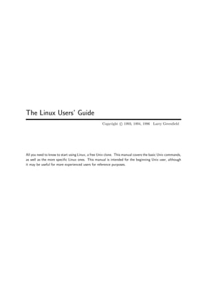 The Linux Users’ Guide
Copyright c 1993, 1994, 1996 Larry Greenfield
All you need to know to start using Linux, a free Unix clone. This manual covers the basic Unix commands,
as well as the more specific Linux ones. This manual is intended for the beginning Unix user, although
it may be useful for more experienced users for reference purposes.
 