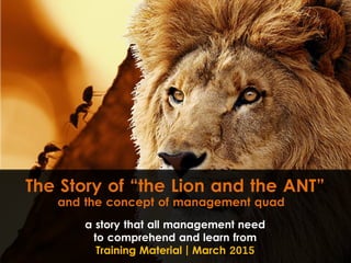 The Story of “the Lion and the ANT”
a story that all management need
to comprehend and learn from
Training Material | March 2015
and the concept of management quad
 