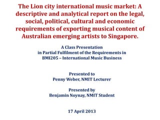 The Lion city international music market: A
descriptive and analytical report on the legal,
social, political, cultural and economic
requirements of exporting musical content of
Australian emerging artists to Singapore.
A Class Presentation
in Partial Fulfilment of the Requirements in
BMI205 – International Music Business
Presented to
Penny Weber, NMIT Lecturer
Presented by
Benjamin Noynay, NMIT Student
17 April 2013
 
