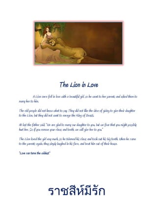 The Lion in Love
A Lion once fell in love with a beautiful girl, so he went to her parents and asked them to
marry her to him.
The old people did not know what to say. They did not like the idea of giving to give their daughter
to the Lion, but they did not want to enrage the King of Beasts.
At last the father said, “We are glad to marry our daughter to you, but we fear that you might possibly
hurt her. So if you remove your claws and teeth, we will give her to you.”
The Lion loved the girl very much, so he trimmed his claws and took out his big teeth. When he came
to the parents again, they simply laughed in his face, and beat him out of their house.
“Love can tame the wildest.”
 