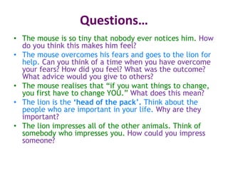 Questions…
• The mouse is so tiny that nobody ever notices him. How
do you think this makes him feel?
• The mouse overcomes his fears and goes to the lion for
help. Can you think of a time when you have overcome
your fears? How did you feel? What was the outcome?
What advice would you give to others?
• The mouse realises that “if you want things to change,
you first have to change YOU.” What does this mean?
• The lion is the ‘head of the pack’. Think about the
people who are important in your life. Why are they
important?
• The lion impresses all of the other animals. Think of
somebody who impresses you. How could you impress
someone?
 