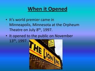 When it Opened
• It’s world premier came in
  Minneapolis, Minnesota at the Orpheum
  Theatre on July 8th, 1997.
• It opened to the public on November
  13th, 1997.
 