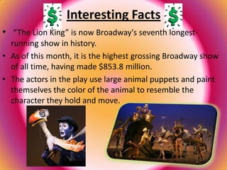 Interesting Facts
• “The Lion King” is now Broadway's seventh longest-
  running show in history.
• As of this month, it is the highest grossing Broadway show
  of all time, having made $853.8 million.
• The actors in the play use large animal puppets and paint
  themselves the color of the animal to resemble the
  character they hold and move.
 