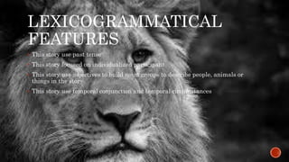 LEXICOGRAMMATICAL 
FEATURES 
 This story use past tense 
 This story focused on individualized participant 
 This story use adjectives to build noun groups to describe people, animals or 
things in the story 
 This story use temporal conjunction and temporal circumstances 
 