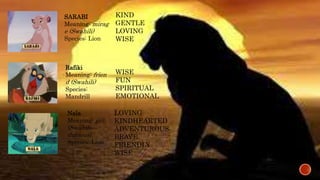 SARABI 
Meaning: mirag 
e (Swahili) 
Species: Lion 
KIND 
GENTLE 
LOVING 
WISE 
Rafiki 
Meaning: frien 
d (Swahili) 
Species: 
Mandrill 
WISE 
FUN 
SPIRITUAL 
EMOTIONAL 
Nala 
Meaning: gift 
(Swahili— 
dubious) 
Species: Lion 
LOVING 
KINDHEARTED 
ADVENTUROUS 
BRAVE 
FRIENDLY 
WISE 
 