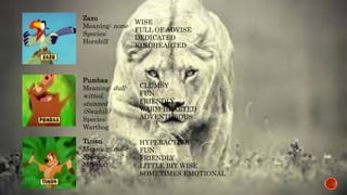 Zazu 
Meaning: none 
Species: 
Hornbill 
WISE 
FULL OF ADVISE 
DEDICATED 
KINDHEARTED 
Pumbaa 
Meaning: dull-witted, 
stunned 
(Swahili) 
Species: 
Warthog 
CLUMSY 
FUN 
FRIENDLY 
WARM-HEARTED 
ADVENTUROUS 
Timon 
Meaning: none 
Species: 
Meerkat 
HYPERACTIVE 
FUN 
FRIENDLY 
LITTLE BIT WISE 
SOMETIMES EMOTIONAL 
 