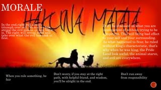 MORALE 
In the end,right will always 
triumph over evil. No matter how 
strong the evil side is, or how big it 
is. The right will reveal itself and 
take over what the evil has took at 
first. 
Don’t be obsessed on what you are 
incompetent of without trying to be 
competent. This will bring bad effect 
to your self and your surrounding. 
As what happened to Scar, he ruled 
without king’s characteristic, that’s 
why when he was king, the Pride 
Land look awful, the animal starve, 
and evil are everywhere. 
Don’t worry, if you stay at the right 
path, with helpful friend, and wisdom, 
you’ll be alright in the end. 
Don’t run away 
from responsibility 
When you rule something, be 
fair 
 