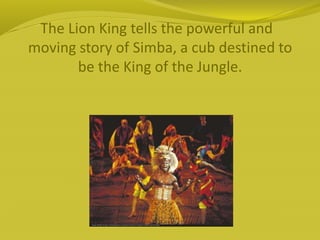 The Lion King tells the powerful and
moving story of Simba, a cub destined to
be the King of the Jungle.
 