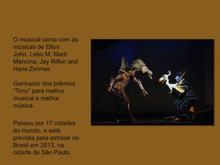 O musical conta com as
músicas de Elton
John, Lebo M, Mark
Mancina, Jay Rifkin and
Hans Zimmer.

Ganhador dos prêmios
“Tony” para melhor
musical e melhor
música.

Passou por 17 cidades
do mundo, e está
prevista para estreiar no
Brasil em 2013, na
cidade de São Paulo.
 