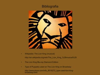 Bibliografia




•   Wikipedia: The Lion King (musical)
    http://en.wikipedia.org/wiki/The_Lion_King_%28musical%29

•   The Lion King Blu-ray Diamond Edition

•   Type of Puppetry used on The Lion King on Broadway
    http://www.ehow.com/info_8516272_type-used-lion-king-
    broadway.html
 