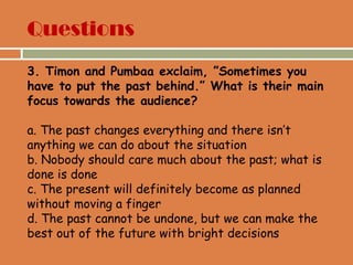 Questions
3. Timon and Pumbaa exclaim, ”Sometimes you
have to put the past behind.” What is their main
focus towards the audience?
a. The past changes everything and there isn‟t
anything we can do about the situation
b. Nobody should care much about the past; what is
done is done
c. The present will definitely become as planned
without moving a finger
d. The past cannot be undone, but we can make the
best out of the future with bright decisions
 