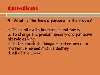 4. What is the hero’s purpose in the movie?
a. To reunite with his friends and family
b. To change the present society and put down
his role as king
c. To take back the kingdom and return it to
“normal”, whereas it is his destiny
d. All of the above
Questions
 